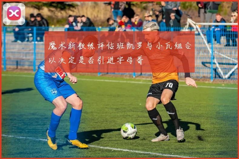 魔术新教练评估班凯罗与小瓦组合以决定是否引进字母哥