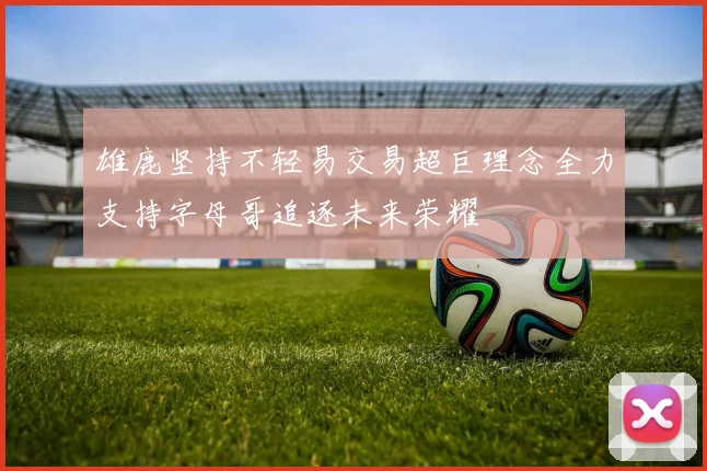 雄鹿坚持不轻易交易超巨理念全力支持字母哥追逐未来荣耀
