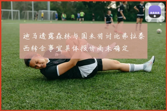 迪马透露森林与国米将讨论弗拉泰西转会事宜具体报价尚未确定