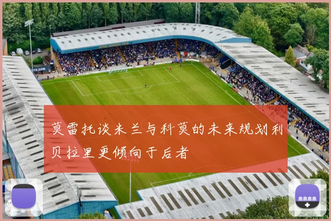 莫雷托谈米兰与科莫的未来规划利贝拉里更倾向于后者