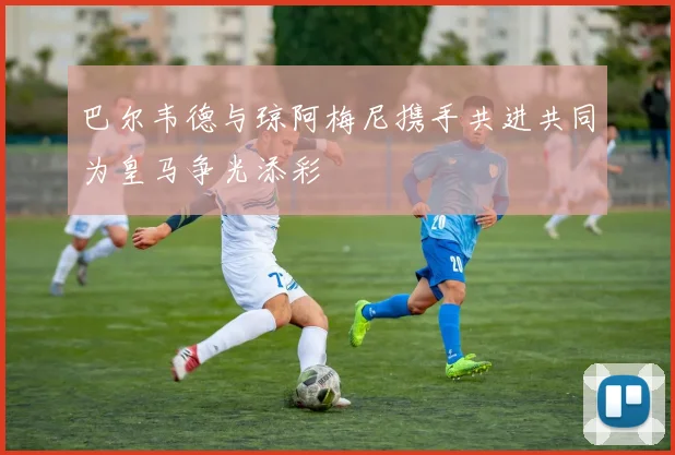 巴尔韦德与琼阿梅尼携手共进共同为皇马争光添彩
