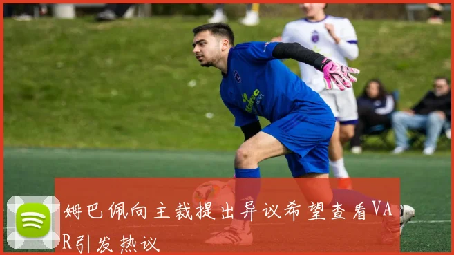 姆巴佩向主裁提出异议希望查看VAR引发热议
