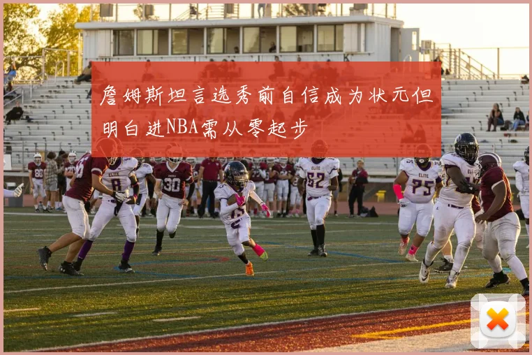 詹姆斯坦言选秀前自信成为状元但明白进NBA需从零起步
