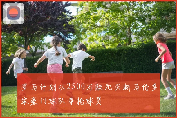 罗马计划以2500万欧元买断马伦多家豪门球队争抢球员