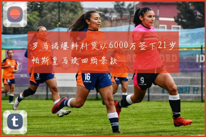 罗马诺爆料科莫以6000万签下21岁帕斯皇马设回购条款