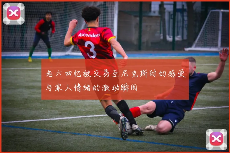 老六回忆被交易至尼克斯时的感受与家人情绪的激动瞬间