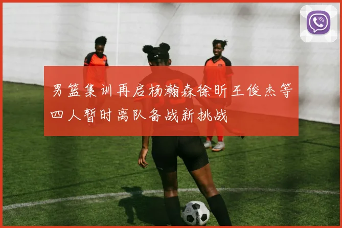 男篮集训再启杨瀚森徐昕王俊杰等四人暂时离队备战新挑战