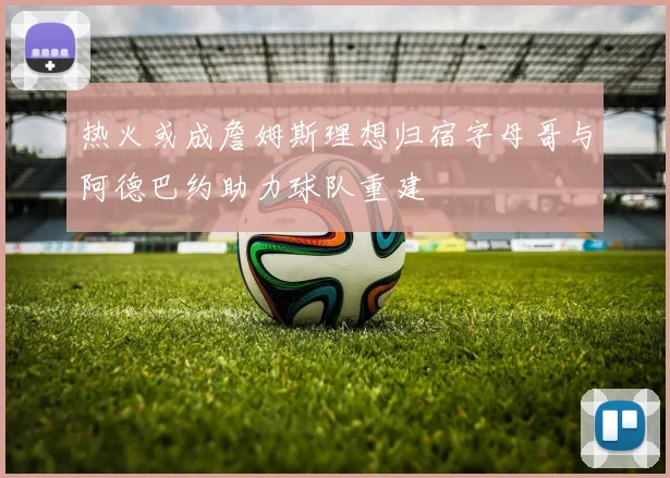 热火或成詹姆斯理想归宿字母哥与阿德巴约助力球队重建