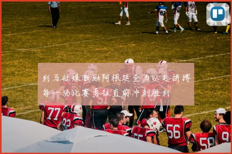利马社媒激励阿根廷全力以赴拼搏每一场比赛勇往直前冲刺胜利