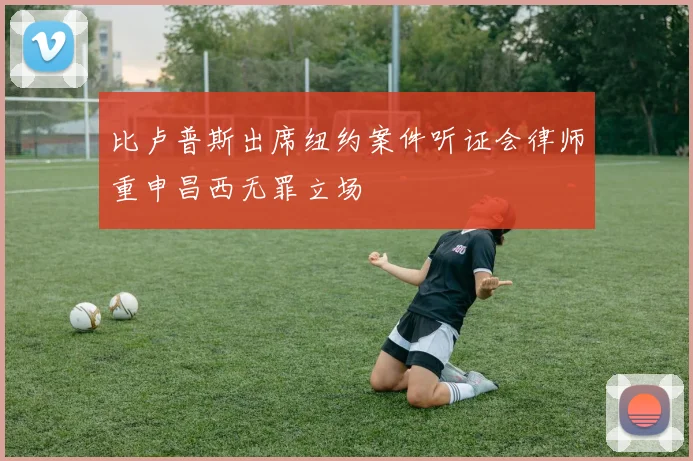 比卢普斯出席纽约案件听证会律师重申昌西无罪立场