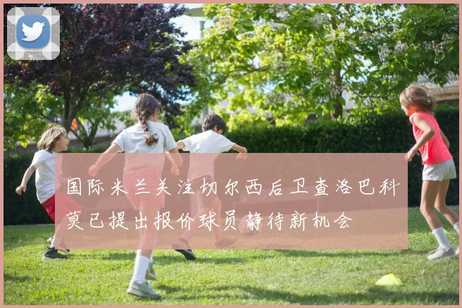 国际米兰关注切尔西后卫查洛巴科莫已提出报价球员静待新机会