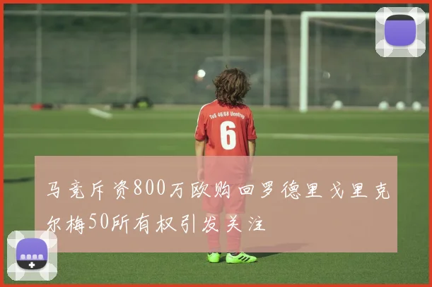 马竞斥资800万欧购回罗德里戈里克尔梅50所有权引发关注
